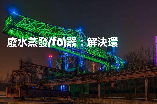廢水蒸發(fā)器：解決環(huán)境難題的魔法盒？